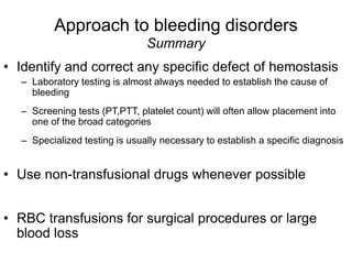 Approach to bleeding disorders
Summary
• Identify and correct any specific defect of hemostasis
– Laboratory testing is almost always needed to establish the cause of
bleeding
– Screening tests (PT,PTT, platelet count) will often allow placement into
one of the broad categories
– Specialized testing is usually necessary to establish a specific diagnosis
• Use non-transfusional drugs whenever possible
• RBC transfusions for surgical procedures or large
blood loss
 