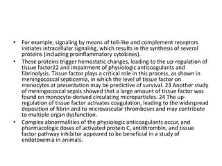 • For example, signaling by means of toll-like and complement receptors
initiates intracellular signaling, which results in the synthesis of several
proteins (including proinflammatory cytokines).
• These proteins trigger hemostatic changes, leading to the up-regulation of
tissue factor22 and impairment of physiologic anticoagulants and
fibrinolysis. Tissue factor plays a critical role in this process, as shown in
meningococcal septicemia, in which the level of tissue factor on
monocytes at presentation may be predictive of survival. 23 Another study
of meningococcal sepsis showed that a large amount of tissue factor was
found on monocyte-derived circulating microparticles. 24 The up-
regulation of tissue factor activates coagulation, leading to the widespread
deposition of fibrin and to microvascular thromboses and may contribute
to multiple organ dysfunction.
• Complex abnormalities of the physiologic anticoagulants occur, and
pharmacologic doses of activated protein C, antithrombin, and tissue
factor pathway inhibitor appeared to be beneficial in a study of
endotoxemia in animals.
 
