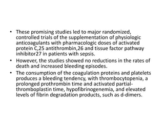 • These promising studies led to major randomized,
controlled trials of the supplementation of physiologic
anticoagulants with pharmacologic doses of activated
protein C,25 antithrombin,26 and tissue factor pathway
inhibitor27 in patients with sepsis.
• However, the studies showed no reductions in the rates of
death and increased bleeding episodes.
• The consumption of the coagulation proteins and platelets
produces a bleeding tendency, with thrombocytopenia, a
prolonged prothrombin time and activated partial-
thromboplastin time, hypofibrinogenemia, and elevated
levels of fibrin degradation products, such as d-dimers.
 