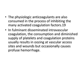• The physiologic anticoagulants are also
consumed in the process of inhibiting the
many activated coagulation factors.19
• In fulminant disseminated intravascular
coagulation, the consumption and diminished
supply of platelets and coagulation proteins
usually results in oozing at vascular access
sites and wounds but occasionally causes
profuse hemorrhage.
 