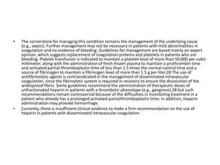 • The cornerstone for managing this condition remains the management of the underlying cause
(e.g., sepsis). Further management may not be necessary in patients with mild abnormalities in
coagulation and no evidence of bleeding. Guidelines for management are based mainly on expert
opinion, which suggests replacement of coagulation proteins and platelets in patients who are
bleeding. Platelet transfusion is indicated to maintain a platelet level of more than 50,000 per cubic
millimeter, along with the administration of fresh-frozen plasma to maintain a prothrombin time
and activated partial-thromboplastin time of less than 1.5 times the normal control time and a
source of fibrinogen to maintain a fibrinogen level of more than 1.5 g per liter.28 The use of
antifibrinolytic agents is contraindicated in the management of disseminated intravascular
coagulation, since the fibrinolytic system is required in recovery to ensure the dissolution of the
widespread fibrin. Some guidelines recommend the administration of therapeutic doses of
unfractionated heparin in patients with a thrombotic phenotype (e.g., gangrene),28 but such
recommendations remain controversial because of the difficulties in monitoring treatment in a
patient who already has a prolonged activated partialthromboplastin time; in addition, heparin
administration may provoke hemorrhage.
• Currently, there is insufficient clinical evidence to make a firm recommendation on the use of
heparin in patients with disseminated intravascular coagulation.
 