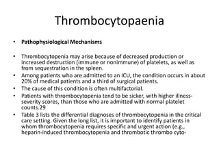 Thrombocytopaenia
• Pathophysiological Mechanisms
• Thrombocytopenia may arise because of decreased production or
increased destruction (immune or nonimmune) of platelets, as well as
from sequestration in the spleen.
• Among patients who are admitted to an ICU, the condition occurs in about
20% of medical patients and a third of surgical patients.
• The cause of this condition is often multifactorial.
• Patients with thrombocytopenia tend to be sicker, with higher illness-
severity scores, than those who are admitted with normal platelet
counts.29
• Table 3 lists the differential diagnoses of thrombocytopenia in the critical
care setting. Given the long list, it is important to identify patients in
whom thrombocytopenia requires specific and urgent action (e.g.,
heparin-induced thrombocytopenia and thrombotic thrombo cyto-
 