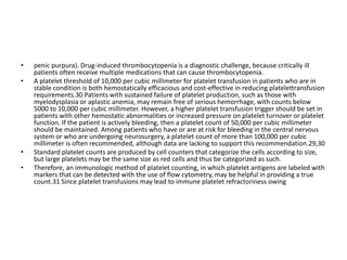 • penic purpura). Drug-induced thrombocytopenia is a diagnostic challenge, because critically ill
patients often receive multiple medications that can cause thrombocytopenia.
• A platelet threshold of 10,000 per cubic millimeter for platelet transfusion in patients who are in
stable condition is both hemostatically efficacious and cost-effective in reducing platelettransfusion
requirements.30 Patients with sustained failure of platelet production, such as those with
myelodysplasia or aplastic anemia, may remain free of serious hemorrhage, with counts below
5000 to 10,000 per cubic millimeter. However, a higher platelet transfusion trigger should be set in
patients with other hemostatic abnormalities or increased pressure on platelet turnover or platelet
function. If the patient is actively bleeding, then a platelet count of 50,000 per cubic millimeter
should be maintained. Among patients who have or are at risk for bleeding in the central nervous
system or who are undergoing neurosurgery, a platelet count of more than 100,000 per cubic
millimeter is often recommended, although data are lacking to support this recommendation.29,30
• Standard platelet counts are produced by cell counters that categorize the cells according to size,
but large platelets may be the same size as red cells and thus be categorized as such.
• Therefore, an immunologic method of platelet counting, in which platelet antigens are labeled with
markers that can be detected with the use of flow cytometry, may be helpful in providing a true
count.31 Since platelet transfusions may lead to immune platelet refractoriness owing
 