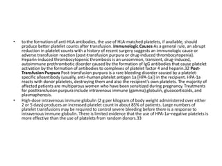 • to the formation of anti-HLA antibodies, the use of HLA-matched platelets, if available, should
produce better platelet counts after transfusion. Immunologic Causes As a general rule, an abrupt
reduction in platelet counts with a history of recent surgery suggests an immunologic cause or
adverse transfusion reaction (post-transfusion purpura or drug-induced thrombocytopenia).
Heparin-induced thrombocytopenic thrombosis is an uncommon, transient, drug-induced,
autoimmune prothrombotic disorder caused by the formation of IgG antibodies that cause platelet
activation by the formation of antibodies to complexes of platelet factor 4 and heparin.32 Post-
Transfusion Purpura Post-transfusion purpura is a rare bleeding disorder caused by a platelet-
specific alloantibody (usually, anti–human platelet antigen 1a [HPA-1a]) in the recipient. HPA-1a
reacts with donor platelets, destroying them and also the recipient’s own platelets. The majority of
affected patients are multiparous women who have been sensitized during pregnancy. Treatments
for posttransfusion purpura include intravenous immune (gamma) globulin, glucocorticoids, and
plasmapheresis.
• High-dose intravenous immune globulin (2 g per kilogram of body weight administered over either
2 or 5 days) produces an increased platelet count in about 85% of patients. Large numbers of
platelet transfusions may be required to control severe bleeding before there is a response to
intravenous immune globulin. There is limited evidence that the use of HPA-1a–negative platelets is
more effective than the use of platelets from random donors.33
 