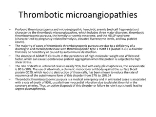 Thrombotic microangiopathies
• Profound thrombocytopenia and microangiopathic hemolytic anemia (red-cell fragmentation)
characterize the thrombotic microangiopathies, which includes three major disorders: thrombotic
thrombocytopenic purpura, the hemolytic–uremic syndrome, and the HELLP syndrome
(characterized by pregnancy-related hemolysis, elevated liverenzyme levels, and low platelet
count).
• The majority of cases of thrombotic thrombocytopenic purpura are due to a deficiency of a
disintegrin and metalloproteinase with thrombospondin type 1 motif 13 (ADAMTS13), a disorder
that may be hereditary or caused by autoimmune destruction.
• The absence of ADAMTS13 results in the persistence of high-molecular-weight von Willebrand
factor, which can cause spontaneous platelet aggregation when the protein is subjected to high
shear stress.
• The rate of death in untreated cases is nearly 95%, but with early plasmapheresis, the survival rate
is 80 to 90%. The use of rituximab, a chimeric monoclonal antibody against the surface B-cell
protein CD20, which leads to destruction of those cells, has been shown to reduce the rate of
recurrence of the autoimmune form of this disorder from 57% to 10%.34
• Thrombotic thrombocytopenic purpura is a medical emergency and in untreated cases is associated
with a rate of death of 90%, usually from myocardial infarction due to platelet thrombi in the
coronary arteries. Thus, an active diagnosis of this disorder or failure to rule it out should lead to
urgent plasmapheresis.
 