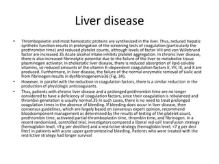 Liver disease
• Thrombopoietin and most hemostatic proteins are synthesized in the liver. Thus, reduced hepatic
synthetic function results in prolongation of the screening tests of coagulation (particularly the
prothrombin time) and reduced platelet counts, although levels of factor VIII and von Willebrand
factor are increased.35 Acute alcohol intake inhibits platelet aggregation. In chronic liver disease,
there is also increased fibrinolytic potential due to the failure of the liver to metabolize tissue
plasminogen activator. In cholestatic liver disease, there is reduced absorption of lipid-soluble
vitamins, so reduced amounts of the vitamin K–dependent coagulation factors II, VII, IX, and X are
produced. Furthermore, in liver disease, the failure of the normal enzymatic removal of sialic acid
from fibrinogen results in dysfibrinogenemia36 (Fig. 3A).
• However, in parallel with the reduction in coagulation factors, there is a similar reduction in the
production of physiologic anticoagulants.
• Thus, patients with chronic liver disease and a prolonged prothrombin time are no longer
considered to have a deficiency of coagulation factors, since their coagulation is rebalanced and
thrombin generation is usually normal.35 In such cases, there is no need to treat prolonged
coagulation times in the absence of bleeding. If bleeding does occur in liver disease, then
consensus guidelines, which are largely based on consensus expert opinion, recommend
bloodcomponent management as determined by the results of testing of the platelet count,
prothrombin time, activated partial-thromboplastin time, thrombin time, and fibrinogen. In a
recent randomized, controlled trial, investigators compared a liberal red-cell transfusion strategy
(hemoglobin level, <9 g per deciliter) and a restrictive strategy (hemoglobin level, <7 g per deci
liter) in patients with acute upper gastrointestinal bleeding. Patients who were treated with the
restrictive strategy had longer survival
 