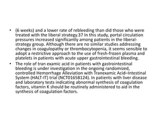 • (6 weeks) and a lower rate of rebleeding than did those who were
treated with the liberal strategy.37 In this study, portal circulation
pressures increased significantly among patients in the liberal-
strategy group. Although there are no similar studies addressing
changes in coagulopathy or thrombocytopenia, it seems sensible to
adopt a restrictive approach to the use of fresh-frozen plasma and
platelets in patients with acute upper gastrointestinal bleeding.
• The role of tran examic acid in patients with gastrointestinal
bleeding is under investigation in the ongoing randomized,
controlled Hemorrhage Alleviation with Tranexamic Acid–Intestinal
System (HALT-IT) trial (NCT01658124). In patients with liver disease
and laboratory tests indicating abnormal synthesis of coagulation
factors, vitamin K should be routinely administered to aid in the
synthesis of coagulation factors.
 