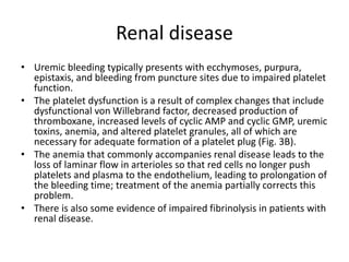 Renal disease
• Uremic bleeding typically presents with ecchymoses, purpura,
epistaxis, and bleeding from puncture sites due to impaired platelet
function.
• The platelet dysfunction is a result of complex changes that include
dysfunctional von Willebrand factor, decreased production of
thromboxane, increased levels of cyclic AMP and cyclic GMP, uremic
toxins, anemia, and altered platelet granules, all of which are
necessary for adequate formation of a platelet plug (Fig. 3B).
• The anemia that commonly accompanies renal disease leads to the
loss of laminar flow in arterioles so that red cells no longer push
platelets and plasma to the endothelium, leading to prolongation of
the bleeding time; treatment of the anemia partially corrects this
problem.
• There is also some evidence of impaired fibrinolysis in patients with
renal disease.
 