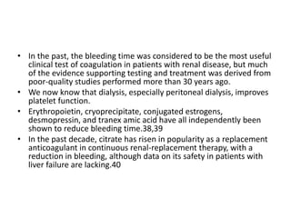 • In the past, the bleeding time was considered to be the most useful
clinical test of coagulation in patients with renal disease, but much
of the evidence supporting testing and treatment was derived from
poor-quality studies performed more than 30 years ago.
• We now know that dialysis, especially peritoneal dialysis, improves
platelet function.
• Erythropoietin, cryoprecipitate, conjugated estrogens,
desmopressin, and tranex amic acid have all independently been
shown to reduce bleeding time.38,39
• In the past decade, citrate has risen in popularity as a replacement
anticoagulant in continuous renal-replacement therapy, with a
reduction in bleeding, although data on its safety in patients with
liver failure are lacking.40
 
