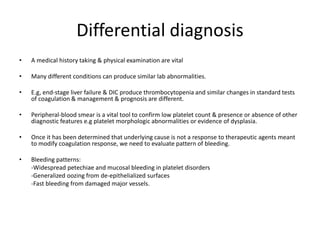 Differential diagnosis
• A medical history taking & physical examination are vital
• Many different conditions can produce similar lab abnormalities.
• E.g, end-stage liver failure & DIC produce thrombocytopenia and similar changes in standard tests
of coagulation & management & prognosis are different.
• Peripheral-blood smear is a vital tool to confirm low platelet count & presence or absence of other
diagnostic features e.g platelet morphologic abnormalities or evidence of dysplasia.
• Once it has been determined that underlying cause is not a response to therapeutic agents meant
to modify coagulation response, we need to evaluate pattern of bleeding.
• Bleeding patterns:
-Widespread petechiae and mucosal bleeding in platelet disorders
-Generalized oozing from de-epithelialized surfaces
-Fast bleeding from damaged major vessels.
 