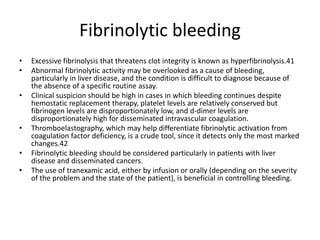 Fibrinolytic bleeding
• Excessive fibrinolysis that threatens clot integrity is known as hyperfibrinolysis.41
• Abnormal fibrinolytic activity may be overlooked as a cause of bleeding,
particularly in liver disease, and the condition is difficult to diagnose because of
the absence of a specific routine assay.
• Clinical suspicion should be high in cases in which bleeding continues despite
hemostatic replacement therapy, platelet levels are relatively conserved but
fibrinogen levels are disproportionately low, and d-dimer levels are
disproportionately high for disseminated intravascular coagulation.
• Thromboelastography, which may help differentiate fibrinolytic activation from
coagulation factor deficiency, is a crude tool, since it detects only the most marked
changes.42
• Fibrinolytic bleeding should be considered particularly in patients with liver
disease and disseminated cancers.
• The use of tranexamic acid, either by infusion or orally (depending on the severity
of the problem and the state of the patient), is beneficial in controlling bleeding.
 