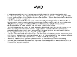 vWD
• If unexplained bleeding occurs, consideration should be given to the late presentation of an
inherited bleeding disorder. A personal and family history of easy bruising and bleeding should be
sought. Occasionally, a condition such as mild von Willebrand’s disease may present with persistent
oozing after an injury or surgery.43
• Acquired von Willebrand’s disease, which can be caused by several potential mechanisms due to
autoantibodies, myeloproliferative and lympholymphoproliferative disorders,44 or the breakdown
of highmolecular-weight von Willebrand factor multimers owing to high intravascular or
extracorporeal circuit shear stresses, may also occur in patients in the ICU.
• This disorder can also be caused by shear stresses on blood flow in extracorporeal circuits, such as
those caused by extracorporeal membrane oxygenation44 and left ventricular assist devices.
Intravascular shear stress from aorticvalve stenosis can cause acquired von Willebrand’s disease,
leading to gastrointestinal bleeding (Heyde’s syndrome).45
• Acquired von Willebrand’s disease is treated with the use of either desmopressin, which stimulates
the release of residual stores of von Willebrand factor by endothelial cells, or von Willebrand factor
concentrates, with the latter considered to be the more effective therapy.46
• The use of antifibrinolytic agents may be considered to alleviate mucocutaneous bleeding.
• Acquired von Willebrand’s disease due to high shear stresses requires the removal of the cause of
the condition whenever possible.
 