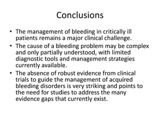 Conclusions
• The management of bleeding in critically ill
patients remains a major clinical challenge.
• The cause of a bleeding problem may be complex
and only partially understood, with limited
diagnostic tools and management strategies
currently available.
• The absence of robust evidence from clinical
trials to guide the management of acquired
bleeding disorders is very striking and points to
the need for studies to address the many
evidence gaps that currently exist.
 
