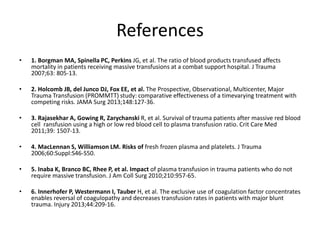 References
• 1. Borgman MA, Spinella PC, Perkins JG, et al. The ratio of blood products transfused affects
mortality in patients receiving massive transfusions at a combat support hospital. J Trauma
2007;63: 805-13.
• 2. Holcomb JB, del Junco DJ, Fox EE, et al. The Prospective, Observational, Multicenter, Major
Trauma Transfusion (PROMMTT) study: comparative effectiveness of a timevarying treatment with
competing risks. JAMA Surg 2013;148:127-36.
• 3. Rajasekhar A, Gowing R, Zarychanski R, et al. Survival of trauma patients after massive red blood
cell ransfusion using a high or low red blood cell to plasma transfusion ratio. Crit Care Med
2011;39: 1507-13.
• 4. MacLennan S, Williamson LM. Risks of fresh frozen plasma and platelets. J Trauma
2006;60:Suppl:S46-S50.
• 5. Inaba K, Branco BC, Rhee P, et al. Impact of plasma transfusion in trauma patients who do not
require massive transfusion. J Am Coll Surg 2010;210:957-65.
• 6. Innerhofer P, Westermann I, Tauber H, et al. The exclusive use of coagulation factor concentrates
enables reversal of coagulopathy and decreases transfusion rates in patients with major blunt
trauma. Injury 2013;44:209-16.
 