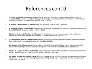 References cont’d
• 7. Ziegler B, Schimke C, Marchet P, Stögermüller B, Schöchl H, Solomon C. Severe pediatric blunt trauma —
successful ROTEM-guided hemostatic therapy with fibrinogen concentrate and no administration of fresh frozen
plasma or platelets. Clin Appl Thromb Hemost 2013; 19:453-9.
• 8. Hiippala S. Replacement of massive blood loss. Vox Sang 1998;74:Suppl 2:399- 407.
• 9. Spahn DR, Cerny V, Coats TJ, et al. Management of bleeding following major trauma: a European guideline. Crit
Care 2007;11:R17. [Erratum, Crit Care 2007;11: 414.]
• 10. Rourke C, Curry N, Khan S, et al. Fibrinogen levels during trauma hemorrhage,response to replacement
therapy, and association with patient outcomes. J Thromb Haemost 2012;10:1342-51.
• 11. Stanworth SJ, Hunt BJ. The desperate need for good-quality clinical trials to evaluate the optimal source and
dose of fibrinogen in managing bleeding. Crit Care 2011;15:1006.
• 12. Simpson E, Lin Y, Stanworth S, Birchall J, Doree C, Hyde C. Recombinant factor VIIa for the prevention and
treatment of bleeding in patients without haemophilia. Cochrane Database Syst Rev 2012;3:CD005011.
• 13. Levi M, Levy JH, Andersen HF, Truloff D. Safety of recombinant activated factor VII in randomized clinical trials.
N Engl J Med 2010;363:1791-800. [Erratum, N Engl J Med 2011;365:1944.]
• 14. Shakur H, Roberts I, Bautista R, et al. Effects of tranexamic acid on death, vascular occlusive events, and blood
transfusion in trauma patients with significant haemorrhage (CRASH-2): a randomised, placebo-controlled trial.
Lancet 2010;376: 23-32.
 