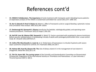 References cont’d
• 15. CRASH-2 Collaborators. The importance of early treatment with tranexamic acid in bleeding trauma patients:
an exploratory analysis of the CRASH-2 randomised controlled trial. Lancet 2011;377: 1096-101.
• 16. Ker K, Edwards P, Perel P, Shakur H, Roberts I. Effect of tranexamic acid on surgical bleeding: systematic review
and cumulative meta-analysis. BMJ 2012;344: e3054.
• 17. Desborough M, Stanworth S. Plasma transfusion for bedside, radiologically guided, and operating room
invasive procedures. Transfusion 2012;52:Suppl 1:20S-29S.
• 18. Hall DP, Lone NI, Watson DM, Stanworth SJ, Walsh TS. Factors associated with prophylactic plasma transfusion
before vascular catheterization in nonbleeding critically ill adults with prolonged prothrombin time: a case-control
study. Br J Anaesth 2012;109:919-27.
• 19. Collins PW, Macchiavello LI, Lewis SJ, et al. Global tests of haemostasis in critically ill patients with severe
sepsis syndrome compared to controls. Br J Haematol 2006;135:220-7.
• 20. Holmes MV, Hunt BJ, Shearer MJ. The role of dietary vitamin K in the management of oral vitamin K
antagonists. Blood Rev 2012;26:1-14.
• 21. Toh CH, Hoots WK. The scoring system of the Scientific and Standardisation Committee on Disseminated
Intravascular Coagulation of the International Society on Thrombosis and Haemostasis: a 5-year overview. J
Thromb Haemost 2007;5: 604-6.
 