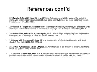 References cont’d
• 22. Øvstebø R, Aass HC, Haug KB, et al. LPS from Neisseria meningitidis is crucial for inducing
monocyte- and microparticleassociated tissue factor activity but not for tissue factor expression.
Innate Immun 2012;18:580-91.
• 23. Osterud B, Flaegstad T. Increased tissue thromboplastin activity in monocytes of patients with
meningococcal infection: related to an unfavourable prognosis. Thromb Haemost 1983;49:5-7.
• 24. Nieuwland R, Berckmans RJ, McGregor S, et al. Cellular origin and procoagulant properties of
microparticles in meningococcal sepsis. Blood 2000;95:930-5.
• 25. Ranieri VM, Thompson BT, Barie PS, et al. Drotrecogin alfa (activated) in adults with septic
shock. N Engl J Med 2012;366: 2055-64.
• 26. Afshari A, Wetterslev J, Brok J, Møller AM. Antithrombin III for critically ill patients. Cochrane
Database Syst Rev 2008; 3:CD005370.
• 27. Abraham E, Reinhart K, Opal S, et al. Efficacy and safety of tifacogin (recombinant tissue factor
pathway inhibitor) in severe sepsis: a randomized controlled trial. JAMA 2003;290:238-47.
 