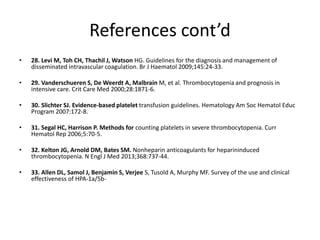 References cont’d
• 28. Levi M, Toh CH, Thachil J, Watson HG. Guidelines for the diagnosis and management of
disseminated intravascular coagulation. Br J Haematol 2009;145:24-33.
• 29. Vanderschueren S, De Weerdt A, Malbrain M, et al. Thrombocytopenia and prognosis in
intensive care. Crit Care Med 2000;28:1871-6.
• 30. Slichter SJ. Evidence-based platelet transfusion guidelines. Hematology Am Soc Hematol Educ
Program 2007:172-8.
• 31. Segal HC, Harrison P. Methods for counting platelets in severe thrombocytopenia. Curr
Hematol Rep 2006;5:70-5.
• 32. Kelton JG, Arnold DM, Bates SM. Nonheparin anticoagulants for heparininduced
thrombocytopenia. N Engl J Med 2013;368:737-44.
• 33. Allen DL, Samol J, Benjamin S, Verjee S, Tusold A, Murphy MF. Survey of the use and clinical
effectiveness of HPA-1a/5b-
 