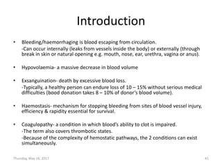Introduction
• Bleeding/haemorrhaging is blood escaping from circulation.
-Can occur internally (leaks from vessels inside the body) or externally (through
break in skin or natural opening e.g. mouth, nose, ear, urethra, vagina or anus).
• Hypovolaemia- a massive decrease in blood volume
• Exsanguination- death by excessive blood loss.
-Typically, a healthy person can endure loss of 10 – 15% without serious medical
difficulties (bood donation takes 8 – 10% of donor’s blood volume).
• Haemostasis- mechanism for stopping bleeding from sites of blood vessel injury,
efficiency & rapidity essential for survival.
• Coagulopathy- a condition in which blood’s ability to clot is impaired.
-The term also covers thrombotic states.
-Because of the complexity of hemostatic pathways, the 2 conditions can exist
simultaneously.
Thursday, May 18, 2017 41
 