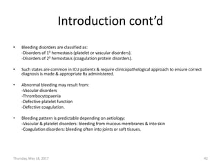 Introduction cont’d
• Bleeding disorders are classified as:
-Disorders of 10 hemostasis (platelet or vascular disorders).
-Disorders of 20 hemostasis (coagulation protein disorders).
• Such states are common in ICU patients & require clinicopathological approach to ensure correct
diagnosis is made & appropriate Rx administered.
• Abnormal bleeding may result from:
-Vascular disorders
-Thrombocytopaenia
-Defective platelet function
-Defective coagulation.
• Bleeding pattern is predictable depending on aetiology:
-Vascular & platelet disorders: bleeding from mucous membranes & into skin
-Coagulation disorders: bleeding often into joints or soft tissues.
Thursday, May 18, 2017 42
 