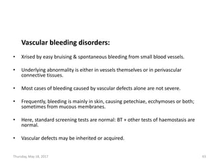 Vascular bleeding disorders:
• Xrised by easy bruising & spontaneous bleeding from small blood vessels.
• Underlying abnormality is either in vessels themselves or in perivascular
connective tissues.
• Most cases of bleeding caused by vascular defects alone are not severe.
• Frequently, bleeding is mainly in skin, causing petechiae, ecchymoses or both;
sometimes from mucous membranes.
• Here, standard screening tests are normal: BT + other tests of haemostasis are
normal.
• Vascular defects may be inherited or acquired.
Thursday, May 18, 2017 43
 