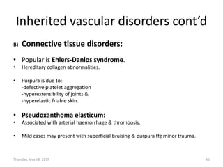 Inherited vascular disorders cont’d
B) Connective tissue disorders:
• Popular is Ehlers-Danlos syndrome.
• Hereditary collagen abnormalities.
• Purpura is due to:
-defective platelet aggregation
-hyperextensibility of joints &
-hyperelastic friable skin.
• Pseudoxanthoma elasticum:
• Associated with arterial haemorrhage & thrombosis.
• Mild cases may present with superficial bruising & purpura ffg minor trauma.
Thursday, May 18, 2017 45
 