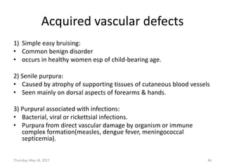 Acquired vascular defects
1) Simple easy bruising:
• Common benign disorder
• occurs in healthy women esp of child-bearing age.
2) Senile purpura:
• Caused by atrophy of supporting tissues of cutaneous blood vessels
• Seen mainly on dorsal aspects of forearms & hands.
3) Purpural associated with infections:
• Bacterial, viral or rickettsial infections.
• Purpura from direct vascular damage by organism or immune
complex formation(measles, dengue fever, meningococcal
septicemia).
Thursday, May 18, 2017 46
 