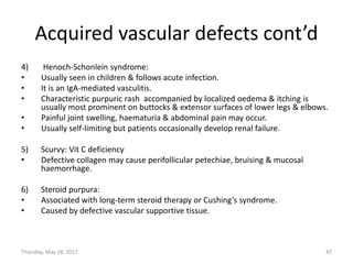 Acquired vascular defects cont’d
4) Henoch-Schonlein syndrome:
• Usually seen in children & follows acute infection.
• It is an IgA-mediated vasculitis.
• Characteristic purpuric rash accompanied by localized oedema & itching is
usually most prominent on buttocks & extensor surfaces of lower legs & elbows.
• Painful joint swelling, haematuria & abdominal pain may occur.
• Usually self-limiting but patients occasionally develop renal failure.
5) Scurvy: Vit C deficiency
• Defective collagen may cause perifollicular petechiae, bruising & mucosal
haemorrhage.
6) Steroid purpura:
• Associated with long-term steroid therapy or Cushing’s syndrome.
• Caused by defective vascular supportive tissue.
Thursday, May 18, 2017 47
 