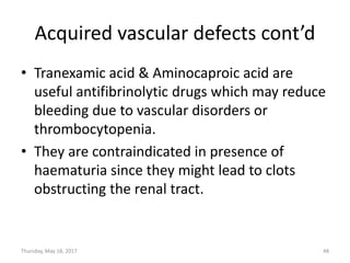 Acquired vascular defects cont’d
• Tranexamic acid & Aminocaproic acid are
useful antifibrinolytic drugs which may reduce
bleeding due to vascular disorders or
thrombocytopenia.
• They are contraindicated in presence of
haematuria since they might lead to clots
obstructing the renal tract.
Thursday, May 18, 2017 48
 