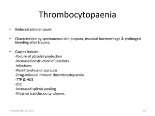 Thrombocytopaenia
• Reduced platelet count.
• Characterized by spontaneous skin purpura, mucosal haemorrhage & prolonged
bleeding after trauma.
• Causes include:
-Failure of platelet production
-Increased destruction of platelets
-Infections
-Post-transfussion purpura
-Drug-induced immune thrombocytopaenia
-TTP & HUS
-DIC
-Increased splenic pooling
-Massive transfusion syndrome.
Thursday, May 18, 2017 49
 