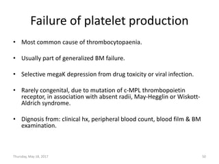 Failure of platelet production
• Most common cause of thrombocytopaenia.
• Usually part of generalized BM failure.
• Selective megaK depression from drug toxicity or viral infection.
• Rarely congenital, due to mutation of c-MPL thrombopoietin
receptor, in association with absent radii, May-Hegglin or Wiskott-
Aldrich syndrome.
• Dignosis from: clinical hx, peripheral blood count, blood film & BM
examination.
Thursday, May 18, 2017 50
 