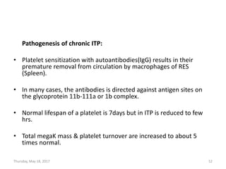 Pathogenesis of chronic ITP:
• Platelet sensitization with autoantibodies(IgG) results in their
premature removal from circulation by macrophages of RES
(Spleen).
• In many cases, the antibodies is directed against antigen sites on
the glycoprotein 11b-111a or 1b complex.
• Normal lifespan of a platelet is 7days but in ITP is reduced to few
hrs.
• Total megaK mass & platelet turnover are increased to about 5
times normal.
Thursday, May 18, 2017 52
 
