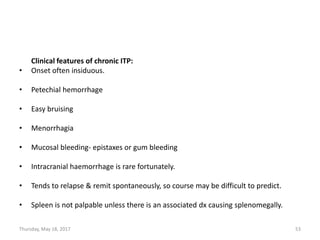 Clinical features of chronic ITP:
• Onset often insiduous.
• Petechial hemorrhage
• Easy bruising
• Menorrhagia
• Mucosal bleeding- epistaxes or gum bleeding
• Intracranial haemorrhage is rare fortunately.
• Tends to relapse & remit spontaneously, so course may be difficult to predict.
• Spleen is not palpable unless there is an associated dx causing splenomegally.
Thursday, May 18, 2017 53
 