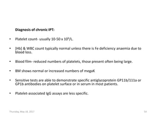 Diagnosis of chronic IPT:
• Platelet count- usually 10-50 x 109/L.
• [Hb] & WBC count typically normal unless there is Fe deficiency anaemia due to
blood loss.
• Blood film- reduced numbers of platelets, those present often being large.
• BM shows normal or increased numbers of megaK
• Sensitive tests are able to demonstrate specific antiglycoprotein GP11b/111a or
GP1b antibodies on platelet surface or in serum in most patients.
• Platelet-associated IgG assays are less specific.
Thursday, May 18, 2017 54
 