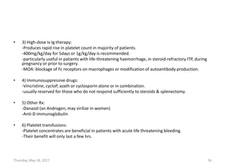 • 3) High-dose iv Ig therapy:
-Produces rapid rise in platelet count in majority of patients.
-400mg/kg/day for 5days or 1g/kg/day is recommended.
-particularly useful in patients with life-threatening haemorrhage, in steroid-refractory ITP, during
pregnancy or prior to surgery.
-MOA: blockage of Fc receptors on macrophages or modification of autoantibody production.
• 4) Immunosuppressive drugs:
-Vincristine, cycloP, azath or cyclosporin alone or in combination.
-usually reserved for those who do not respond sufficiently to steroids & splenectomy.
• 5) Other Rx:
-Danazol (an Androgen, may virilize in women)
-Anti-D immunoglobulin
• 6) Platelet transfusions:
-Platelet concentrates are beneficial in patients with acute life threatening bleeding.
-Their benefit will only last a few hrs.
Thursday, May 18, 2017 56
 