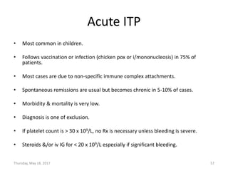 Acute ITP
• Most common in children.
• Follows vaccination or infection (chicken pox or i/mononucleosis) in 75% of
patients.
• Most cases are due to non-specific immune complex attachments.
• Spontaneous remissions are usual but becomes chronic in 5-10% of cases.
• Morbidity & mortality is very low.
• Diagnosis is one of exclusion.
• If platelet count is > 30 x 109/L, no Rx is necessary unless bleeding is severe.
• Steroids &/or iv IG for < 20 x 109/L especially if significant bleeding.
Thursday, May 18, 2017 57
 