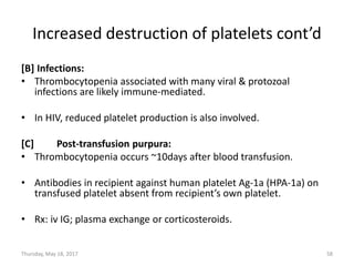 Increased destruction of platelets cont’d
[B] Infections:
• Thrombocytopenia associated with many viral & protozoal
infections are likely immune-mediated.
• In HIV, reduced platelet production is also involved.
[C] Post-transfusion purpura:
• Thrombocytopenia occurs ~10days after blood transfusion.
• Antibodies in recipient against human platelet Ag-1a (HPA-1a) on
transfused platelet absent from recipient’s own platelet.
• Rx: iv IG; plasma exchange or corticosteroids.
Thursday, May 18, 2017 58
 