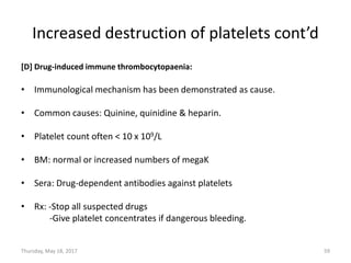Increased destruction of platelets cont’d
[D] Drug-induced immune thrombocytopaenia:
• Immunological mechanism has been demonstrated as cause.
• Common causes: Quinine, quinidine & heparin.
• Platelet count often < 10 x 109/L
• BM: normal or increased numbers of megaK
• Sera: Drug-dependent antibodies against platelets
• Rx: -Stop all suspected drugs
-Give platelet concentrates if dangerous bleeding.
Thursday, May 18, 2017 59
 