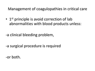 Management of coagulopathies in critical care
• 1st principle is avoid correction of lab
abnormalities with blood products unless:
-a clinical bleeding problem,
-a surgical procedure is required
-or both.
 
