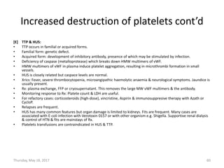 Increased destruction of platelets cont’d
[E] TTP & HUS:
• TTP occurs in familial or acquired forms.
• Familial form: genetic defect.
• Acquired form: development of inhibitory antibody, presence of which may be stimulated by infection.
• Deficiency of caspase (metalloprotease) which breaks down HMW multimers of vWF.
• HMW multimers of vWF in plasma induce platelet aggregation, resulting in microthrombi formation in small
vessels.
• HUS is closely related but caspace levels are normal.
• Xrics: Fever, severe thrombocytopenia, microangipathic haemolytic anaemia & neurological symptoms. Jaundice is
usually present.
• Rx: plasma exchange, FFP or cryosupernatant. This removes the large MW vWF multimers & the antibody.
• Monitoring response to Rx: Platete count & LDH are useful.
• For refactory cases: corticosteroids (high-dose), vincristine, Aspirin & immunosuppresive therapy with Azath or
CycloP.
• Relapses are frequent.
• HUS has many common features but organ damage is limited to kidneys. Fits are frequent. Many cases are
associated with E-coli infection with Verotoxin 0157 or with other organism e.g. Shigella. Supportive renal dialysis
& control of HTN & fits are mainstays of Rx.
• Platelets transfusions are contraindicated in HUS & TTP.
Thursday, May 18, 2017 60
 