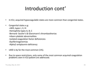 Introduction cont’
• In ICU, acquired hypocoagulable states are more common than congenital states.
• Congenital states e.g:
-vWD, types I, II, III
-Hemophilia types A, B, C
-Bernard- Soulier’s & Glanzmann’s thrombasthenias
-Inborn platelet abnormalities
-Isolated coagulation factor deficiencies
-Dysfibrinogenemias
-Alpha2-antiplasmin deficiency
• vWD is by far the most common (1%).
• Due to space restrictions, only some of the most common acquired coagulation
problems seen in ICU patient are addressed.
Thursday, May 18, 2017 65
 