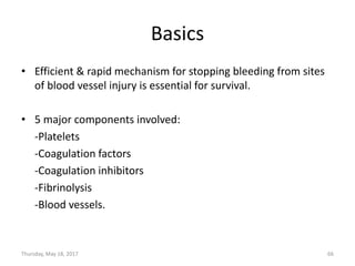 Basics
• Efficient & rapid mechanism for stopping bleeding from sites
of blood vessel injury is essential for survival.
• 5 major components involved:
-Platelets
-Coagulation factors
-Coagulation inhibitors
-Fibrinolysis
-Blood vessels.
Thursday, May 18, 2017 66
 