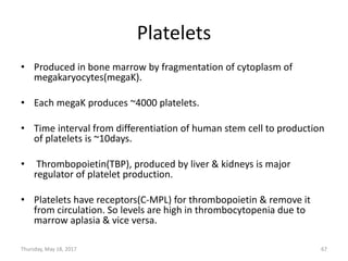 Platelets
• Produced in bone marrow by fragmentation of cytoplasm of
megakaryocytes(megaK).
• Each megaK produces ~4000 platelets.
• Time interval from differentiation of human stem cell to production
of platelets is ~10days.
• Thrombopoietin(TBP), produced by liver & kidneys is major
regulator of platelet production.
• Platelets have receptors(C-MPL) for thrombopoietin & remove it
from circulation. So levels are high in thrombocytopenia due to
marrow aplasia & vice versa.
Thursday, May 18, 2017 67
 