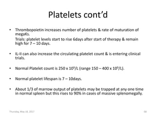 Platelets cont’d
• Thrombopoietin increases number of platelets & rate of maturation of
megaKs.
Trials: platelet levels start to rise 6days after start of therapy & remain
high for 7 – 10 days.
• IL-II can also increase the circulating platelet count & is entering clinical
trials.
• Normal Platelet count is 250 x 109/L (range 150 – 400 x 109/L).
• Normal platelet lifespan is 7 – 10days.
• About 1/3 of marrow output of platelets may be trapped at any one time
in normal spleen but this rises to 90% in cases of massive splenomegally.
Thursday, May 18, 2017 68
 
