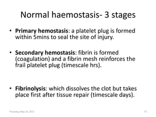 Normal haemostasis- 3 stages
• Primary hemostasis: a platelet plug is formed
within 5mins to seal the site of injury.
• Secondary hemostasis: fibrin is formed
(coagulation) and a fibrin mesh reinforces the
frail platelet plug (timescale hrs).
• Fibrinolysis: which dissolves the clot but takes
place first after tissue repair (timescale days).
Thursday, May 18, 2017 73
 