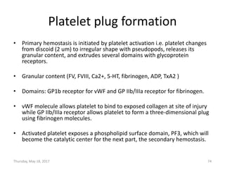 Platelet plug formation
• Primary hemostasis is initiated by platelet activation i.e. platelet changes
from discoid (2 um) to irregular shape with pseudopods, releases its
granular content, and extrudes several domains with glycoprotein
receptors.
• Granular content (FV, FVIII, Ca2+, 5-HT, fibrinogen, ADP, TxA2 )
• Domains: GP1b receptor for vWF and GP IIb/IIIa receptor for fibrinogen.
• vWF molecule allows platelet to bind to exposed collagen at site of injury
while GP IIb/IIIa receptor allows platelet to form a three-dimensional plug
using fibrinogen molecules.
• Activated platelet exposes a phospholipid surface domain, PF3, which will
become the catalytic center for the next part, the secondary hemostasis.
Thursday, May 18, 2017 74
 