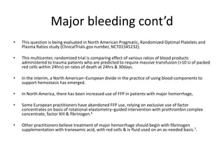 Major bleeding cont’d
• This question is being evaluated in North American Pragmatic, Randomized Optimal Platelets and
Plasma Ratios study (ClinicalTrials.gov number, NCT01545232).
• This multicenter, randomized trial is comparing effect of various ratios of blood products
administered to trauma patients who are predicted to require massive transfusion (>10 U of packed
red cells within 24hrs) on rates of death at 24hrs & 30days.
• In the interim, a North American–European divide in the practice of using blood components to
support hemostasis has emerged.
• In North America, there has been increased use of FFP in patients with major hemorrhage,
• Some European practitioners have abandoned FFP use, relying on exclusive use of factor
concentrates on basis of rotational-elastometry–guided intervention with prothrombin complex
concentrate, factor XIII & fibrinogen.6
• Other practitioners believe treatment of major hemorrhage should begin with fibrinogen
supplementation with tranexamic acid, with red cells & iv fluid used on an as-needed basis.7.
 