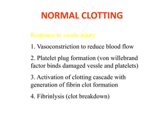 NORMAL CLOTTING
Response to vessle injury
1. Vasoconstriction to reduce blood flow
2. Platelet plug formation (von willebrand
factor binds damaged vessle and platelets)
3. Activation of clotting cascade with
generation of fibrin clot formation
4. Fibrinlysis (clot breakdown)
 