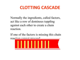 Normally the ingredients, called factors,
act like a row of dominoes toppling
against each other to create a chain
reaction.
If one of the factors is missing this chain
reaction cannot proceed.
CLOTTING CASCADE
 