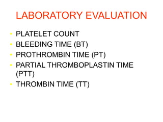 LABORATORY EVALUATION
• PLATELET COUNT
• BLEEDING TIME (BT)
• PROTHROMBIN TIME (PT)
• PARTIAL THROMBOPLASTIN TIME
(PTT)
• THROMBIN TIME (TT)
 